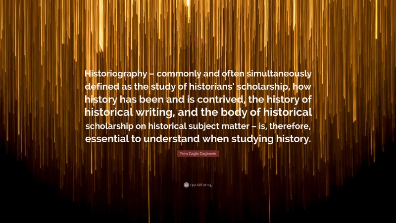 Pero Gaglo Dagbovie Quote: “Historiography – commonly and often simultaneously defined as the study of historians’ scholarship, how history has been and is contrived, the history of historical writing, and the body of historical scholarship on historical subject matter – is, therefore, essential to understand when studying history.”