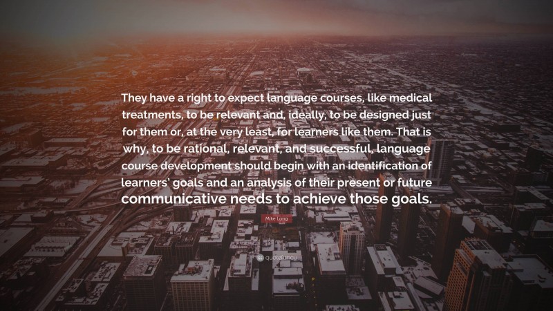 Mike Long Quote: “They have a right to expect language courses, like medical treatments, to be relevant and, ideally, to be designed just for them or, at the very least, for learners like them. That is why, to be rational, relevant, and successful, language course development should begin with an identification of learners’ goals and an analysis of their present or future communicative needs to achieve those goals.”