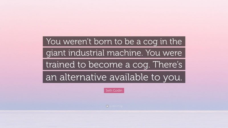 Seth Godin Quote: “You weren’t born to be a cog in the giant industrial machine. You were trained to become a cog. There’s an alternative available to you.”