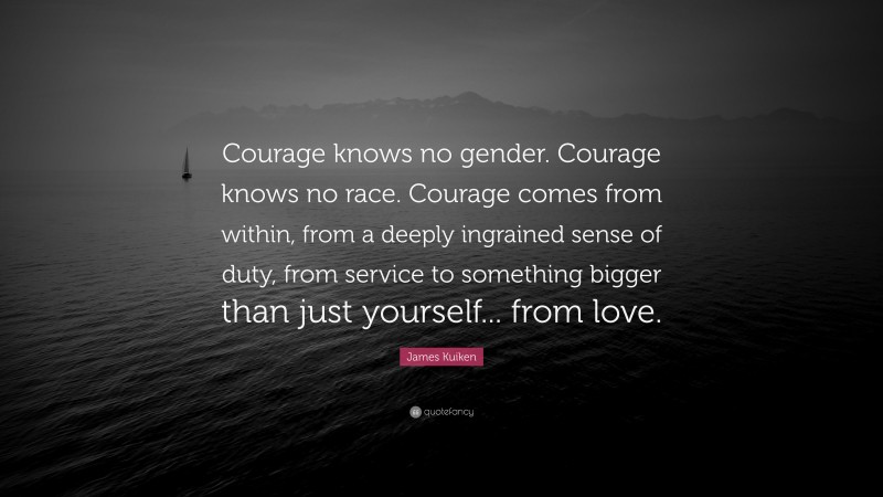 James Kuiken Quote: “Courage knows no gender. Courage knows no race. Courage comes from within, from a deeply ingrained sense of duty, from service to something bigger than just yourself... from love.”