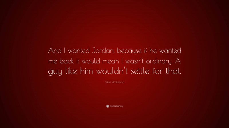 Vikki Wakefield Quote: “And I wanted Jordan, because if he wanted me back it would mean I wasn’t ordinary. A guy like him wouldn’t settle for that.”