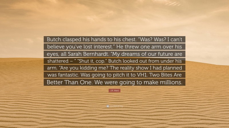 J.R. Ward Quote: “Butch clasped his hands to his chest. “Was? Was? I can’t believe you’ve lost interest.” He threw one arm over his eyes, all Sarah Bernhardt. “My dreams of our future are shattered – ” “Shut it, cop.” Butch looked out from under his arm. “Are you kidding me? The reality show I had planned was fantastic. Was going to pitch it to VH1. Two Bites Are Better Than One. We were going to make millions.”