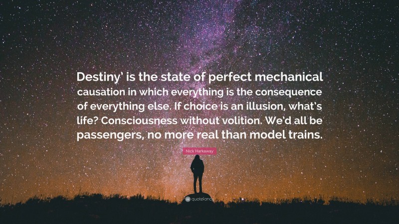 Nick Harkaway Quote: “Destiny’ is the state of perfect mechanical causation in which everything is the consequence of everything else. If choice is an illusion, what’s life? Consciousness without volition. We’d all be passengers, no more real than model trains.”