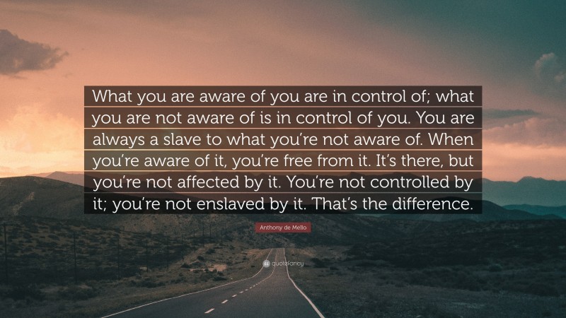 Anthony de Mello Quote: “What you are aware of you are in control of; what you are not aware of is in control of you. You are always a slave to what you’re not aware of. When you’re aware of it, you’re free from it. It’s there, but you’re not affected by it. You’re not controlled by it; you’re not enslaved by it. That’s the difference.”