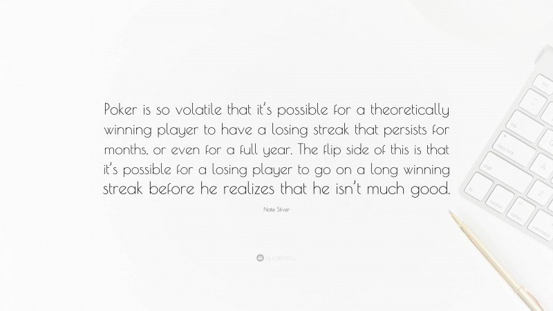 Nate Silver Quote: “Poker is so volatile that it’s possible for a theoretically winning player to have a losing streak that persists for months, or even for a full year. The flip side of this is that it’s possible for a losing player to go on a long winning streak before he realizes that he isn’t much good.”