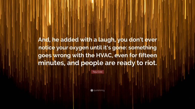 Teju Cole Quote: “And, he added with a laugh, you don’t ever notice your oxygen until it’s gone: something goes wrong with the HVAC, even for fifteen minutes, and people are ready to riot.”