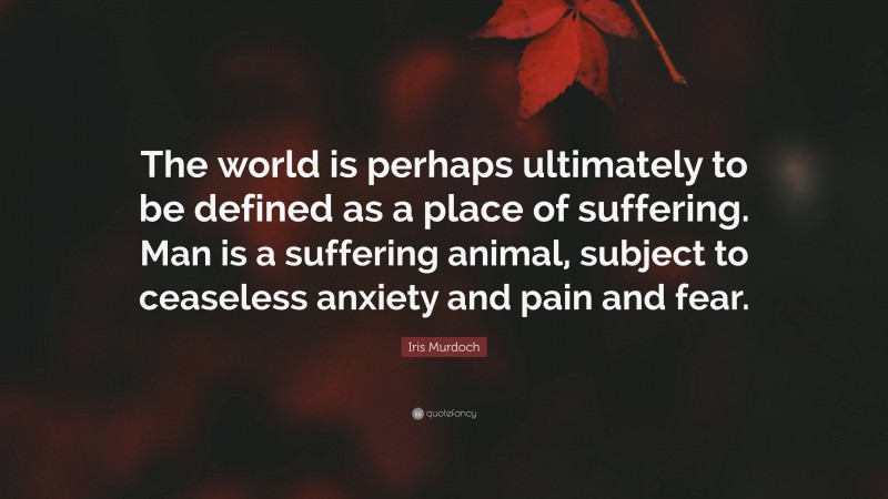Iris Murdoch Quote: “The world is perhaps ultimately to be defined as a place of suffering. Man is a suffering animal, subject to ceaseless anxiety and pain and fear.”