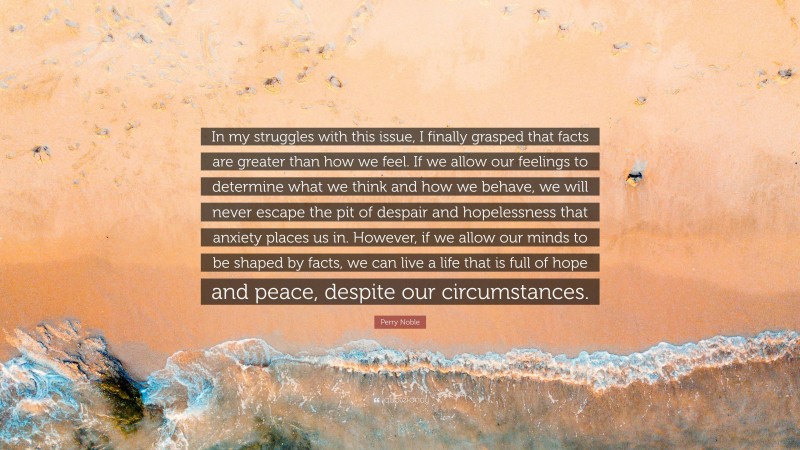 Perry Noble Quote: “In my struggles with this issue, I finally grasped that facts are greater than how we feel. If we allow our feelings to determine what we think and how we behave, we will never escape the pit of despair and hopelessness that anxiety places us in. However, if we allow our minds to be shaped by facts, we can live a life that is full of hope and peace, despite our circumstances.”