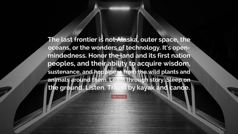 Kim Heacox Quote: “The last frontier is not Alaska, outer space, the oceans, or the wonders of technology. It’s open-mindedness. Honor the land and its first nation peoples, and their ability to acquire wisdom, sustenance, and happiness from the wild plants and animals around them. Learn through story. Sleep on the ground. Listen. Travel by kayak and canoe.”