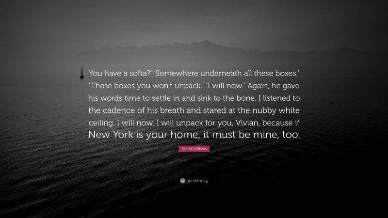 Beatriz Williams Quote: “You have a softa?′ ‘Somewhere underneath all these boxes.’ ‘These boxes you won’t unpack.’ ‘I will now.’ Again, he gave his words time to settle in and sink to the bone. I listened to the cadence of his breath and stared at the nubby white ceiling. I will now. I will unpack for you, Vivian, because if New York is your home, it must be mine, too.”