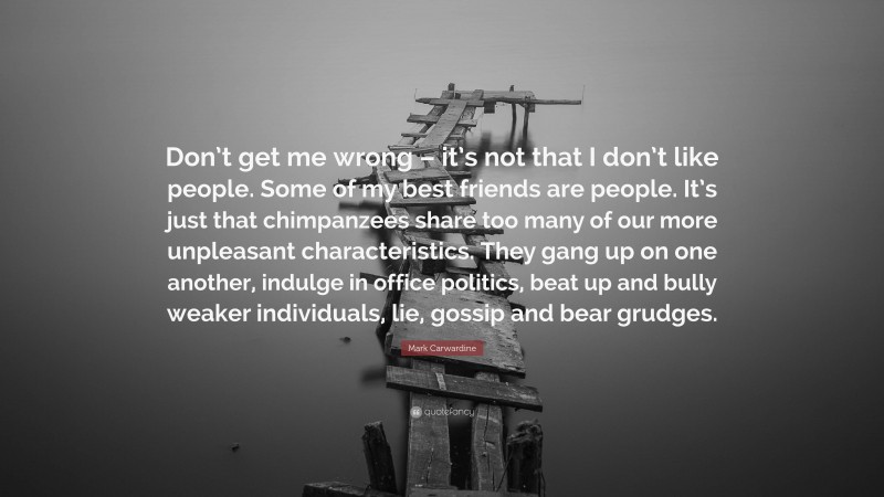 Mark Carwardine Quote: “Don’t get me wrong – it’s not that I don’t like people. Some of my best friends are people. It’s just that chimpanzees share too many of our more unpleasant characteristics. They gang up on one another, indulge in office politics, beat up and bully weaker individuals, lie, gossip and bear grudges.”