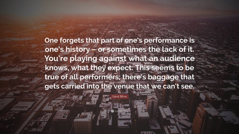 David Byrne Quote: “One forgets that part of one’s performance is one’s history – or sometimes the lack of it. You’re playing against what an audience knows, what they expect. This seems to be true of all performers; there’s baggage that gets carried into the venue that we can’t see.”