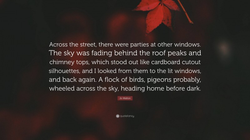 Jo Walton Quote: “Across the street, there were parties at other windows. The sky was fading behind the roof peaks and chimney tops, which stood out like cardboard cutout silhouettes, and I looked from them to the lit windows, and back again. A flock of birds, pigeons probably, wheeled across the sky, heading home before dark.”