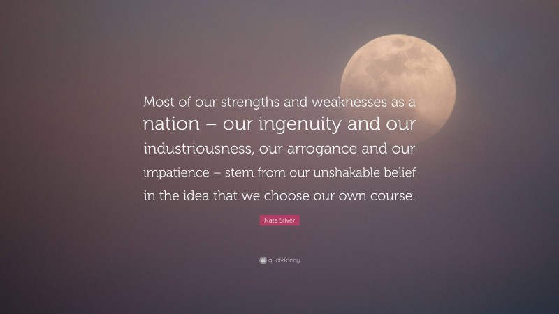 Nate Silver Quote: “Most of our strengths and weaknesses as a nation – our ingenuity and our industriousness, our arrogance and our impatience – stem from our unshakable belief in the idea that we choose our own course.”