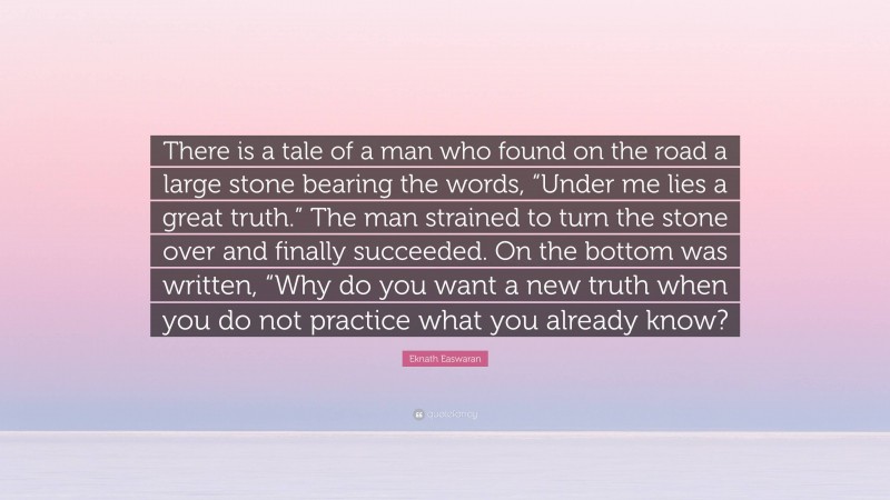 Eknath Easwaran Quote: “There is a tale of a man who found on the road a large stone bearing the words, “Under me lies a great truth.” The man strained to turn the stone over and finally succeeded. On the bottom was written, “Why do you want a new truth when you do not practice what you already know?”