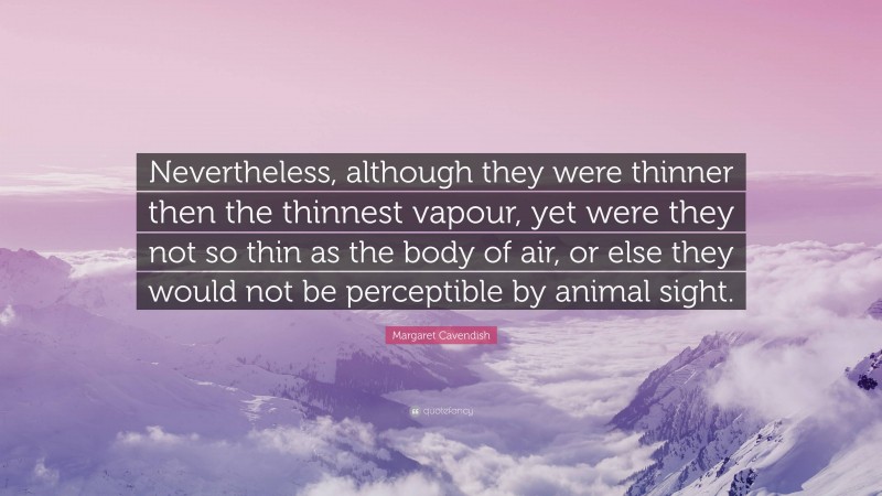 Margaret Cavendish Quote: “Nevertheless, although they were thinner then the thinnest vapour, yet were they not so thin as the body of air, or else they would not be perceptible by animal sight.”