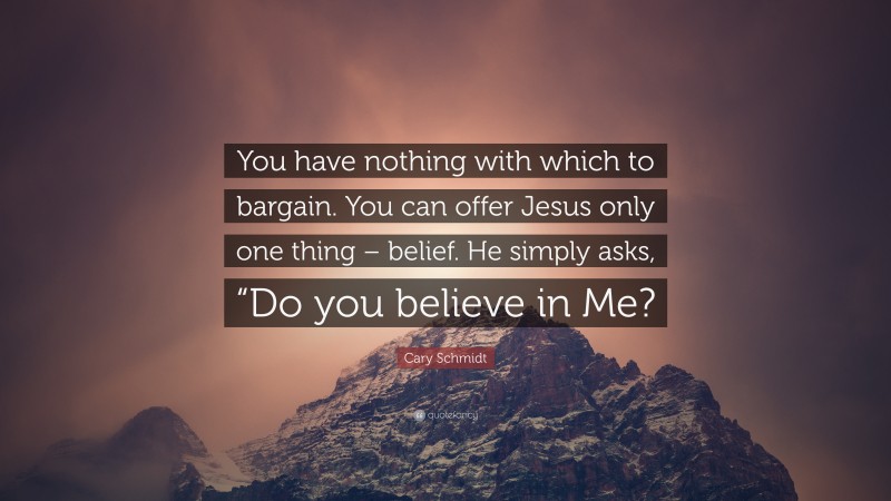 Cary Schmidt Quote: “You have nothing with which to bargain. You can offer Jesus only one thing – belief. He simply asks, “Do you believe in Me?”