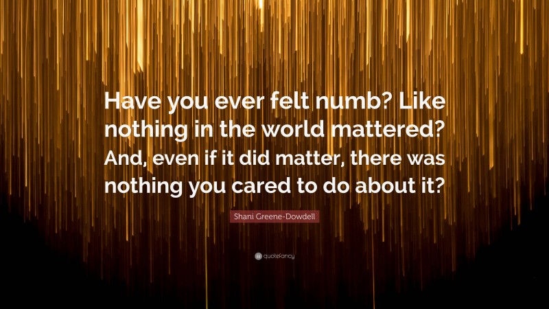 Shani Greene-Dowdell Quote: “Have you ever felt numb? Like nothing in the world mattered? And, even if it did matter, there was nothing you cared to do about it?”
