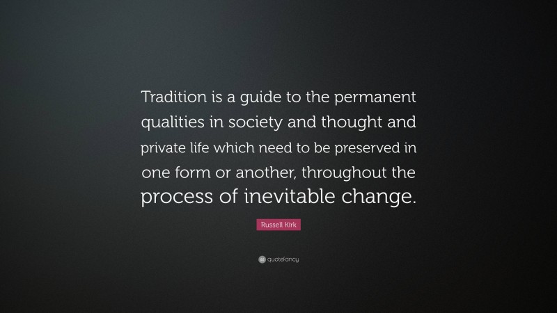 Russell Kirk Quote: “Tradition is a guide to the permanent qualities in society and thought and private life which need to be preserved in one form or another, throughout the process of inevitable change.”