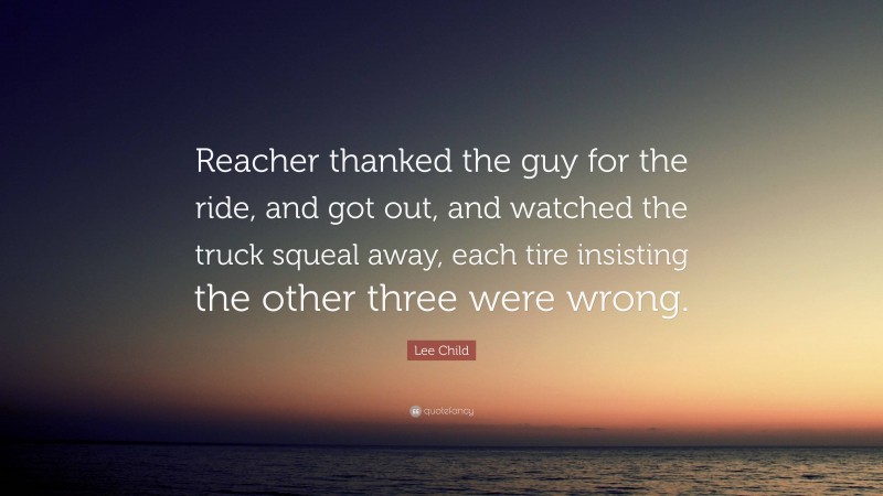 Lee Child Quote: “Reacher thanked the guy for the ride, and got out, and watched the truck squeal away, each tire insisting the other three were wrong.”