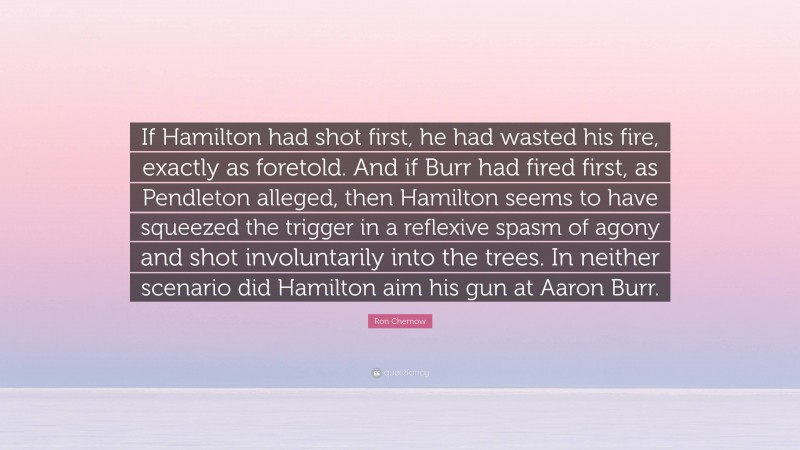 Ron Chernow Quote: “If Hamilton had shot first, he had wasted his fire, exactly as foretold. And if Burr had fired first, as Pendleton alleged, then Hamilton seems to have squeezed the trigger in a reflexive spasm of agony and shot involuntarily into the trees. In neither scenario did Hamilton aim his gun at Aaron Burr.”