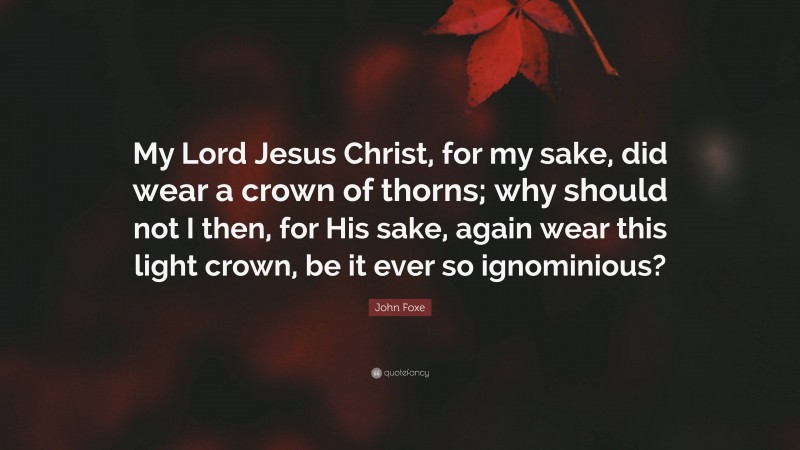 John Foxe Quote: “My Lord Jesus Christ, for my sake, did wear a crown of thorns; why should not I then, for His sake, again wear this light crown, be it ever so ignominious?”