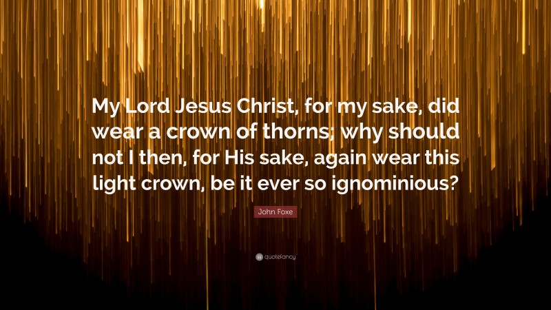 John Foxe Quote: “My Lord Jesus Christ, for my sake, did wear a crown of thorns; why should not I then, for His sake, again wear this light crown, be it ever so ignominious?”