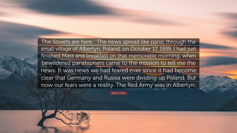 Walter J. Ciszek Quote: “The Soviets are here.” The news spread like panic through the small village of Albertyn, Poland, on October 17, 1939. I had just finished Mass and breakfast on that memorable morning, when bewildered parishioners came to the mission to tell me the news. It was news we had feared ever since it had become clear that Germany and Russia were dividing up Poland. But now our fears were a reality. The Red Army was in Albertyn.”