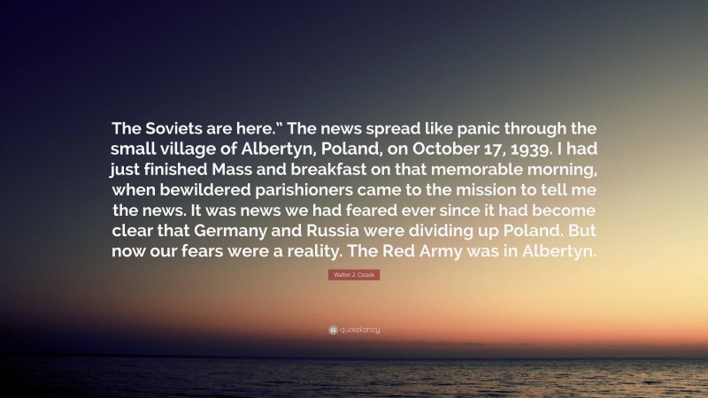 Walter J. Ciszek Quote: “The Soviets are here.” The news spread like panic through the small village of Albertyn, Poland, on October 17, 1939. I had just finished Mass and breakfast on that memorable morning, when bewildered parishioners came to the mission to tell me the news. It was news we had feared ever since it had become clear that Germany and Russia were dividing up Poland. But now our fears were a reality. The Red Army was in Albertyn.”