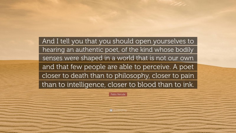 Pablo Neruda Quote: “And I tell you that you should open yourselves to hearing an authentic poet, of the kind whose bodily senses were shaped in a world that is not our own and that few people are able to perceive. A poet closer to death than to philosophy, closer to pain than to intelligence, closer to blood than to ink.”