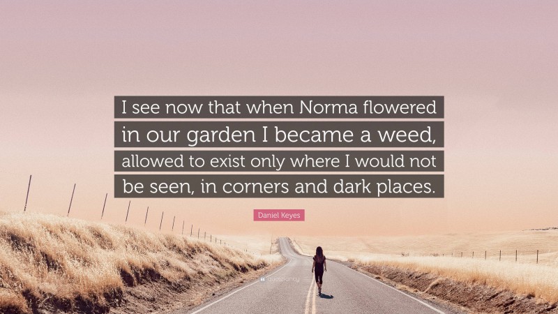 Daniel Keyes Quote: “I see now that when Norma flowered in our garden I became a weed, allowed to exist only where I would not be seen, in corners and dark places.”