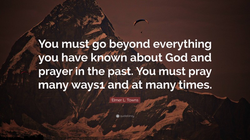 Elmer L. Towns Quote: “You must go beyond everything you have known about God and prayer in the past. You must pray many ways1 and at many times.”