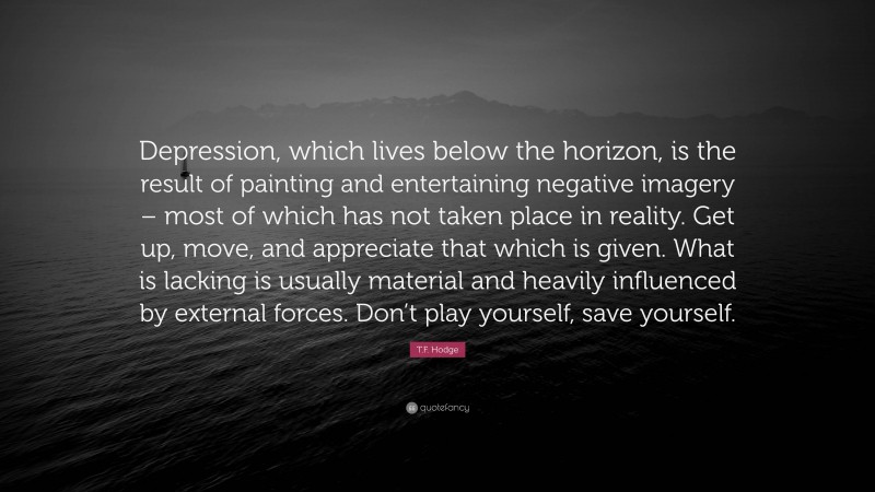T.F. Hodge Quote: “Depression, which lives below the horizon, is the result of painting and entertaining negative imagery – most of which has not taken place in reality. Get up, move, and appreciate that which is given. What is lacking is usually material and heavily influenced by external forces. Don’t play yourself, save yourself.”