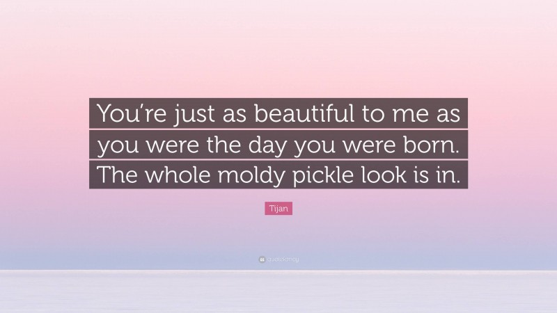 Tijan Quote: “You’re just as beautiful to me as you were the day you were born. The whole moldy pickle look is in.”