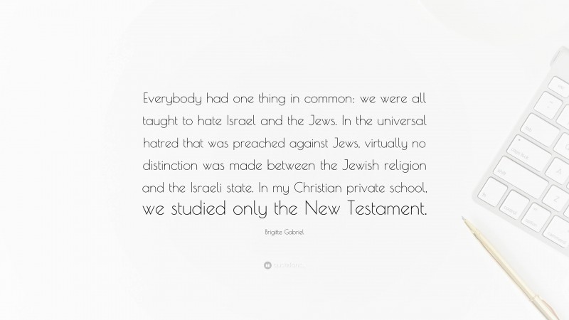 Brigitte Gabriel Quote: “Everybody had one thing in common: we were all taught to hate Israel and the Jews. In the universal hatred that was preached against Jews, virtually no distinction was made between the Jewish religion and the Israeli state. In my Christian private school, we studied only the New Testament.”
