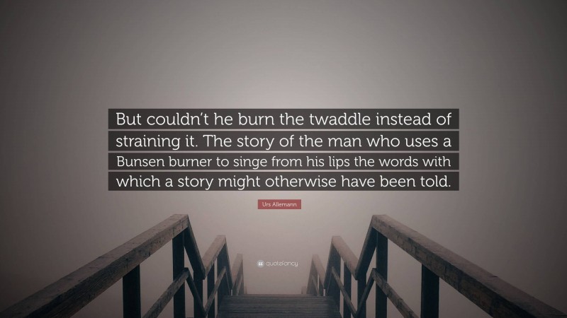 Urs Allemann Quote: “But couldn’t he burn the twaddle instead of straining it. The story of the man who uses a Bunsen burner to singe from his lips the words with which a story might otherwise have been told.”