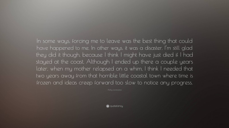 Ashly Lorenzana Quote: “In some ways, forcing me to leave was the best thing that could have happened to me. In other ways, it was a disaster. I’m still glad they did it though, because I think I might have just died if I had stayed at the coast. Although I ended up there a couple years later, when my mother relapsed on a whim, I think I needed that two years away from that horrible little coastal town where time is frozen and ideas creep forward too slow to notice any progress.”