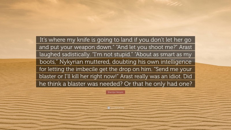 Sherrilyn Kenyon Quote: “It’s where my knife is going to land if you don’t let her go and put your weapon down.” “And let you shoot me?” Arast laughed sadistically. “I’m not stupid.” “About as smart as my boots,” Nykyrian muttered, doubting his own intelligence for letting the imbecile get the drop on him. “Send me your blaster or I’ll kill her right now!” Arast really was an idiot. Did he think a blaster was needed? Or that he only had one?”