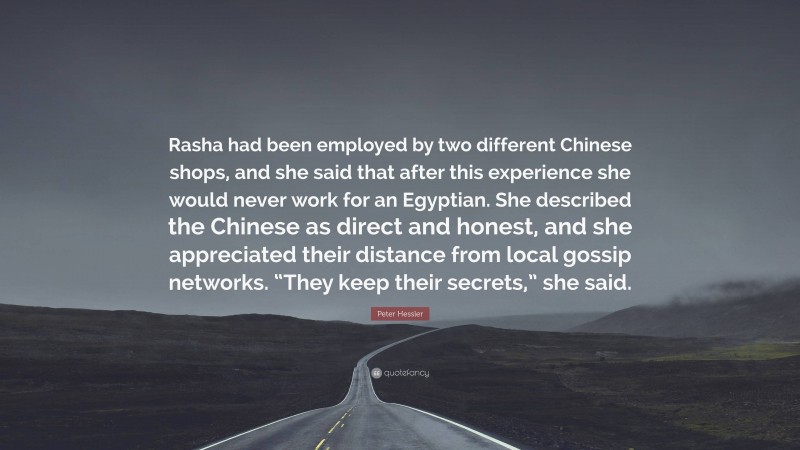 Peter Hessler Quote: “Rasha had been employed by two different Chinese shops, and she said that after this experience she would never work for an Egyptian. She described the Chinese as direct and honest, and she appreciated their distance from local gossip networks. “They keep their secrets,” she said.”