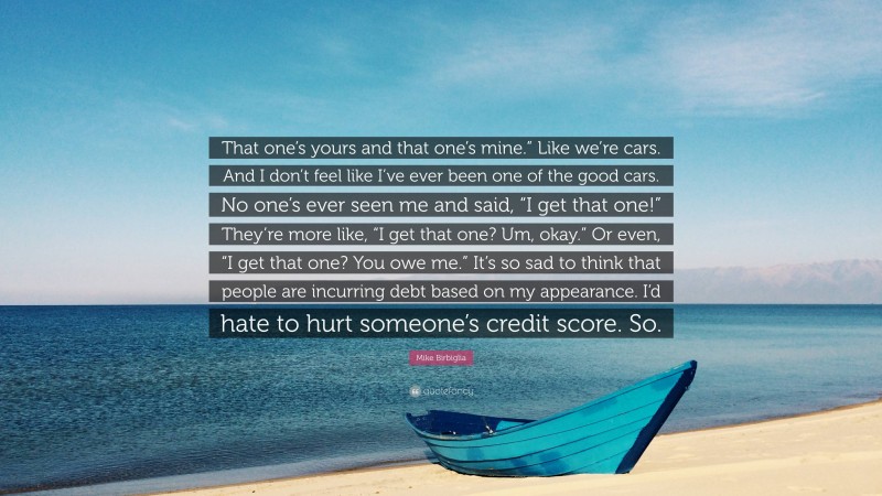 Mike Birbiglia Quote: “That one’s yours and that one’s mine.” Like we’re cars. And I don’t feel like I’ve ever been one of the good cars. No one’s ever seen me and said, “I get that one!” They’re more like, “I get that one? Um, okay.” Or even, “I get that one? You owe me.” It’s so sad to think that people are incurring debt based on my appearance. I’d hate to hurt someone’s credit score. So.”