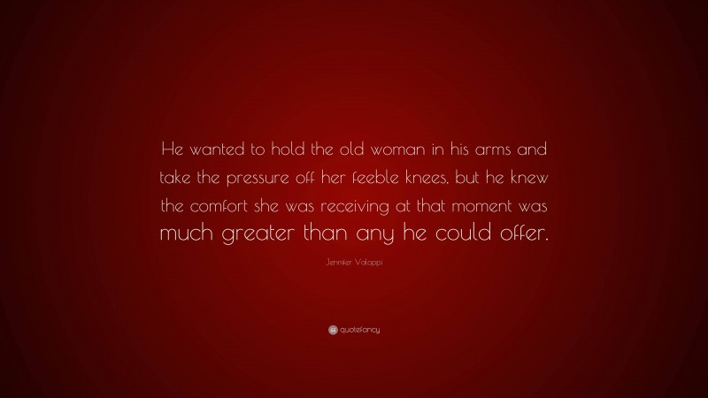 Jennifer Valoppi Quote: “He wanted to hold the old woman in his arms and take the pressure off her feeble knees, but he knew the comfort she was receiving at that moment was much greater than any he could offer.”