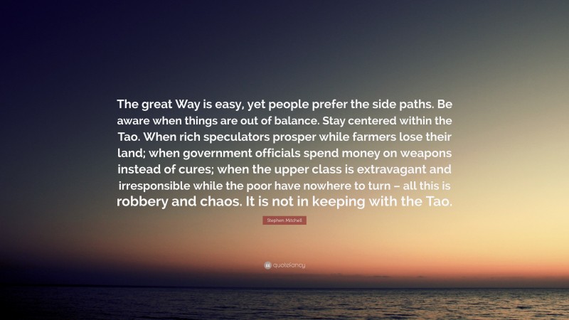 Stephen Mitchell Quote: “The great Way is easy, yet people prefer the side paths. Be aware when things are out of balance. Stay centered within the Tao. When rich speculators prosper while farmers lose their land; when government officials spend money on weapons instead of cures; when the upper class is extravagant and irresponsible while the poor have nowhere to turn – all this is robbery and chaos. It is not in keeping with the Tao.”