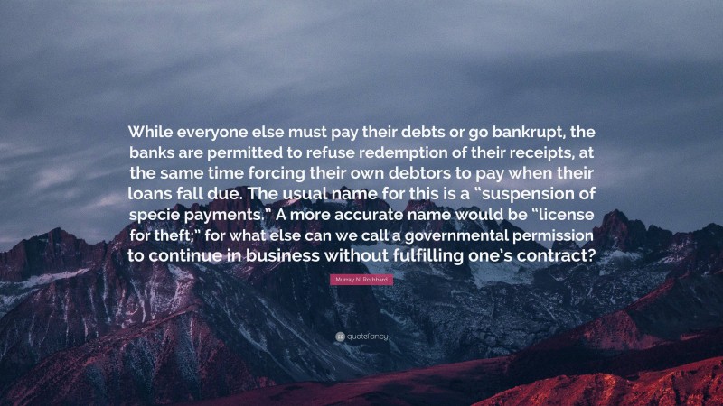 Murray N. Rothbard Quote: “While everyone else must pay their debts or go bankrupt, the banks are permitted to refuse redemption of their receipts, at the same time forcing their own debtors to pay when their loans fall due. The usual name for this is a “suspension of specie payments.” A more accurate name would be “license for theft;” for what else can we call a governmental permission to continue in business without fulfilling one’s contract?”