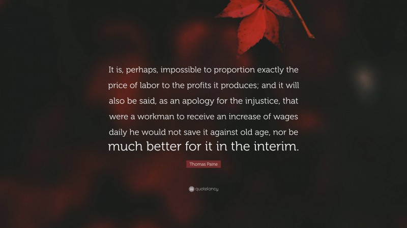 Thomas Paine Quote: “It is, perhaps, impossible to proportion exactly the price of labor to the profits it produces; and it will also be said, as an apology for the injustice, that were a workman to receive an increase of wages daily he would not save it against old age, nor be much better for it in the interim.”