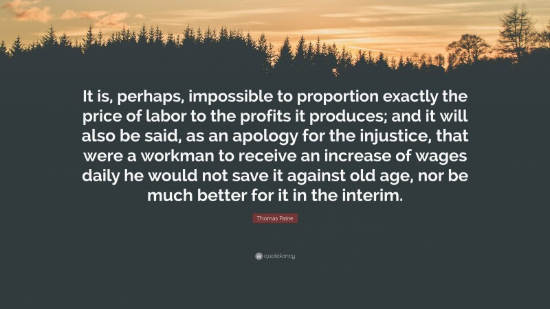 Thomas Paine Quote: “It is, perhaps, impossible to proportion exactly the price of labor to the profits it produces; and it will also be said, as an apology for the injustice, that were a workman to receive an increase of wages daily he would not save it against old age, nor be much better for it in the interim.”