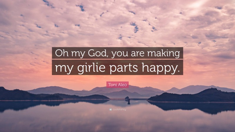 Toni Aleo Quote: “Oh my God, you are making my girlie parts happy.”
