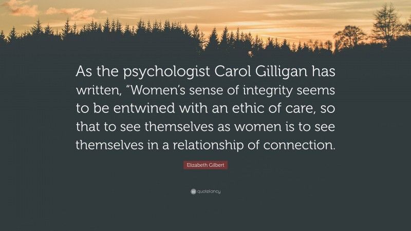 Elizabeth Gilbert Quote: “As the psychologist Carol Gilligan has written, “Women’s sense of integrity seems to be entwined with an ethic of care, so that to see themselves as women is to see themselves in a relationship of connection.”