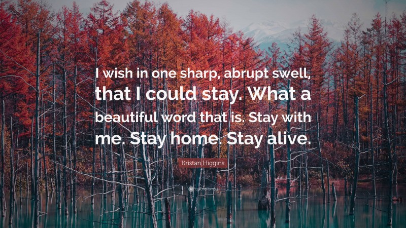 Kristan Higgins Quote: “I wish in one sharp, abrupt swell, that I could stay. What a beautiful word that is. Stay with me. Stay home. Stay alive.”