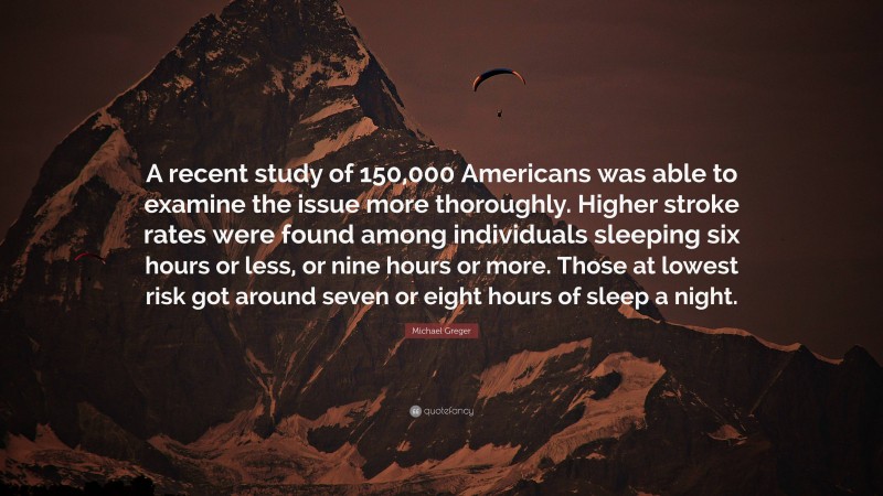 Michael Greger Quote: “A recent study of 150,000 Americans was able to examine the issue more thoroughly. Higher stroke rates were found among individuals sleeping six hours or less, or nine hours or more. Those at lowest risk got around seven or eight hours of sleep a night.”