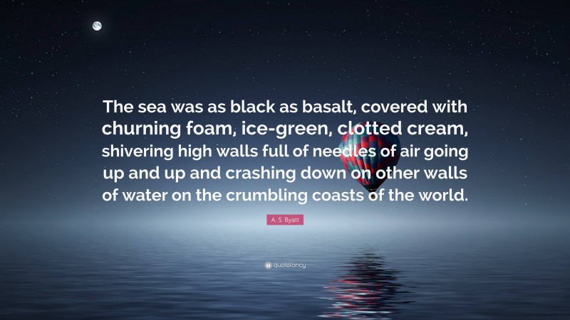 A. S. Byatt Quote: “The sea was as black as basalt, covered with churning foam, ice-green, clotted cream, shivering high walls full of needles of air going up and up and crashing down on other walls of water on the crumbling coasts of the world.”